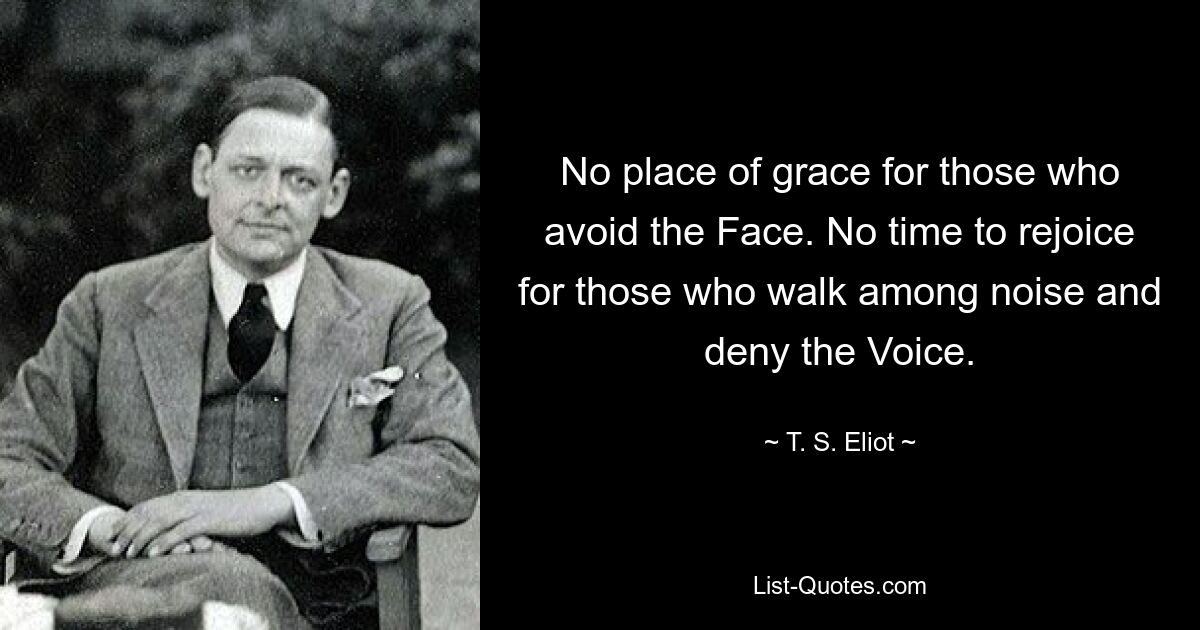 No place of grace for those who avoid the Face. No time to rejoice for those who walk among noise and deny the Voice. — © T. S. Eliot