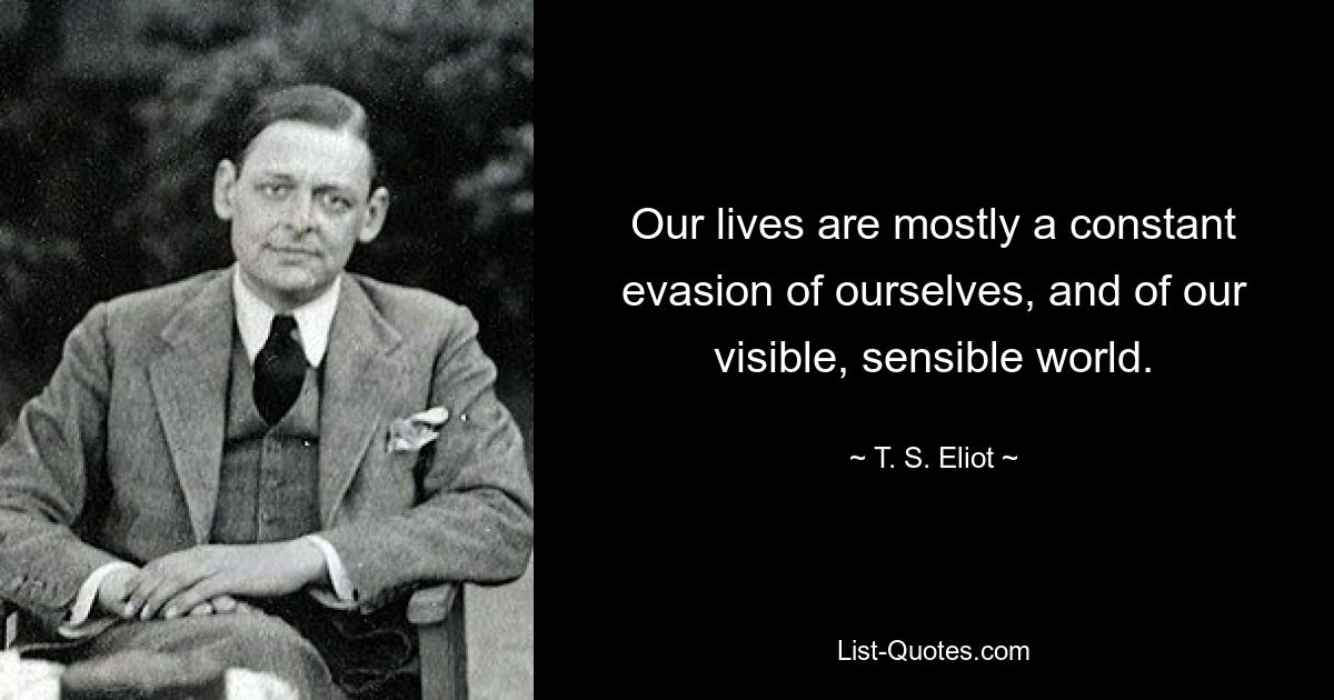 Our lives are mostly a constant evasion of ourselves, and of our visible, sensible world. — © T. S. Eliot