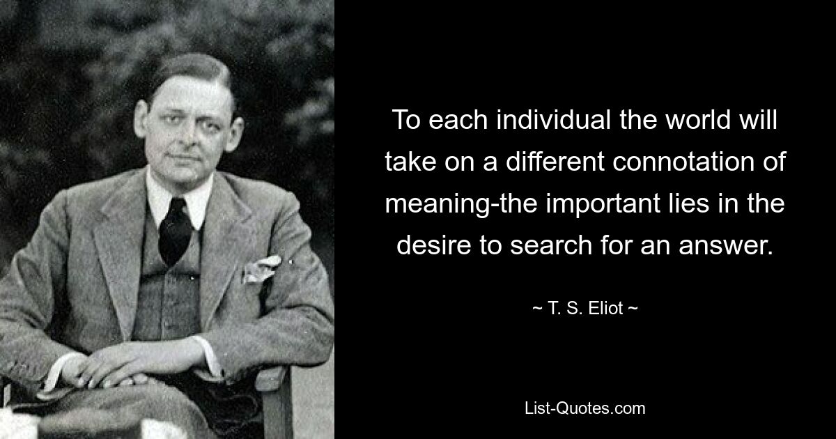 To each individual the world will take on a different connotation of meaning-the important lies in the desire to search for an answer. — © T. S. Eliot