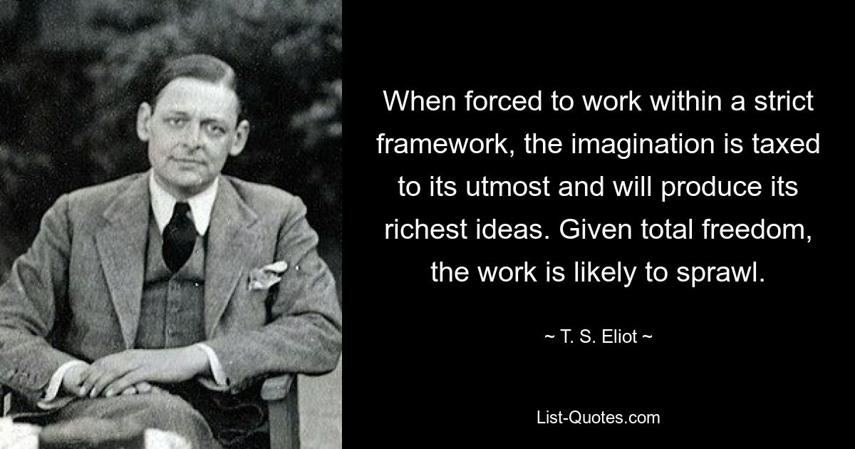 When forced to work within a strict framework, the imagination is taxed to its utmost and will produce its richest ideas. Given total freedom, the work is likely to sprawl. — © T. S. Eliot