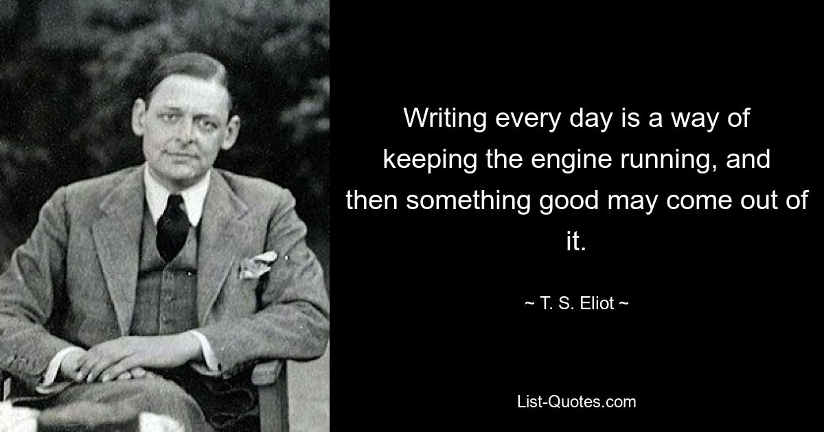 Writing every day is a way of keeping the engine running, and then something good may come out of it. — © T. S. Eliot