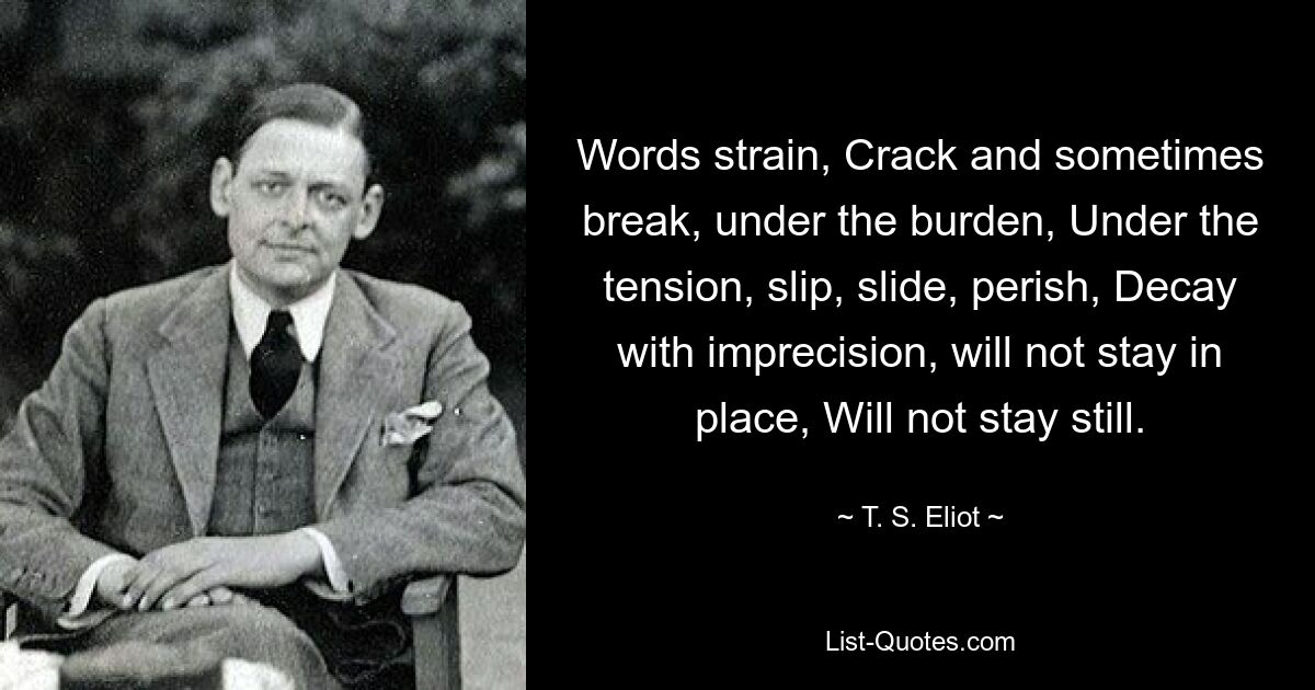 Words strain, Crack and sometimes break, under the burden, Under the tension, slip, slide, perish, Decay with imprecision, will not stay in place, Will not stay still. — © T. S. Eliot