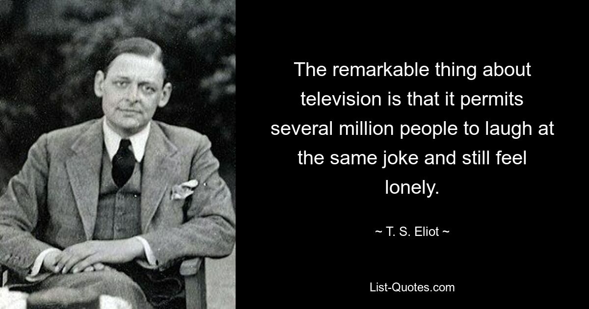 The remarkable thing about television is that it permits several million people to laugh at the same joke and still feel lonely. — © T. S. Eliot