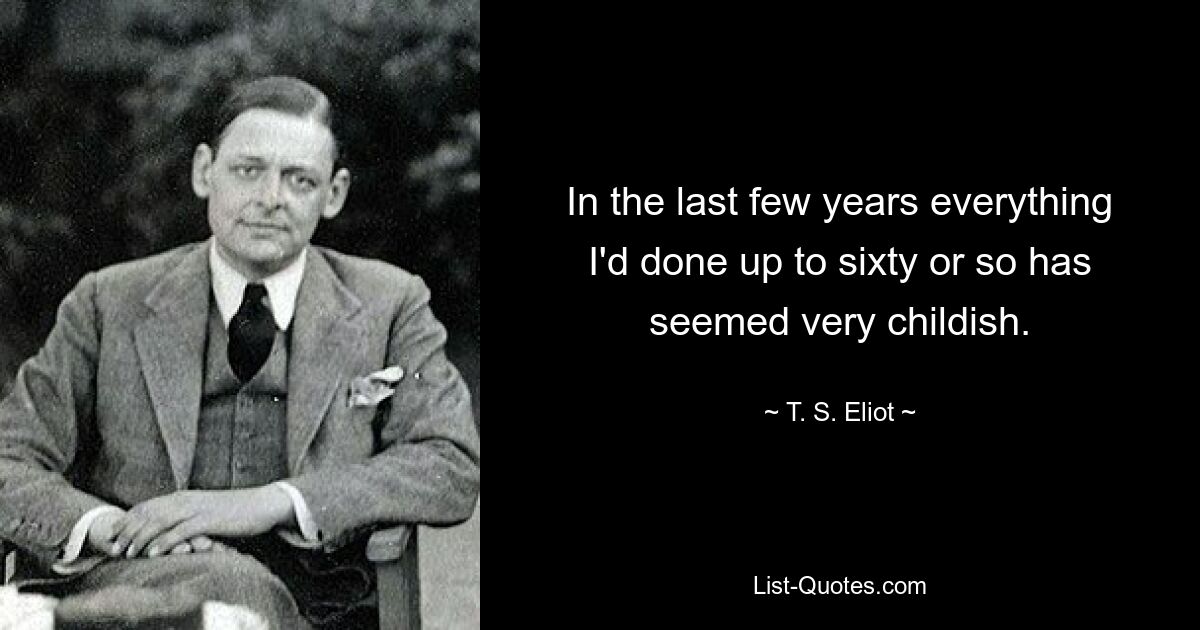 In the last few years everything I'd done up to sixty or so has seemed very childish. — © T. S. Eliot