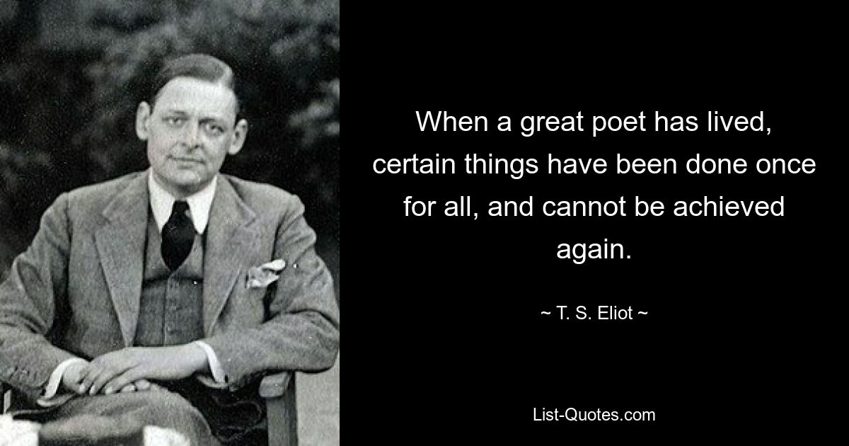 When a great poet has lived, certain things have been done once for all, and cannot be achieved again. — © T. S. Eliot