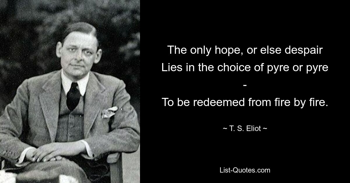 The only hope, or else despair
Lies in the choice of pyre or pyre -
To be redeemed from fire by fire. — © T. S. Eliot