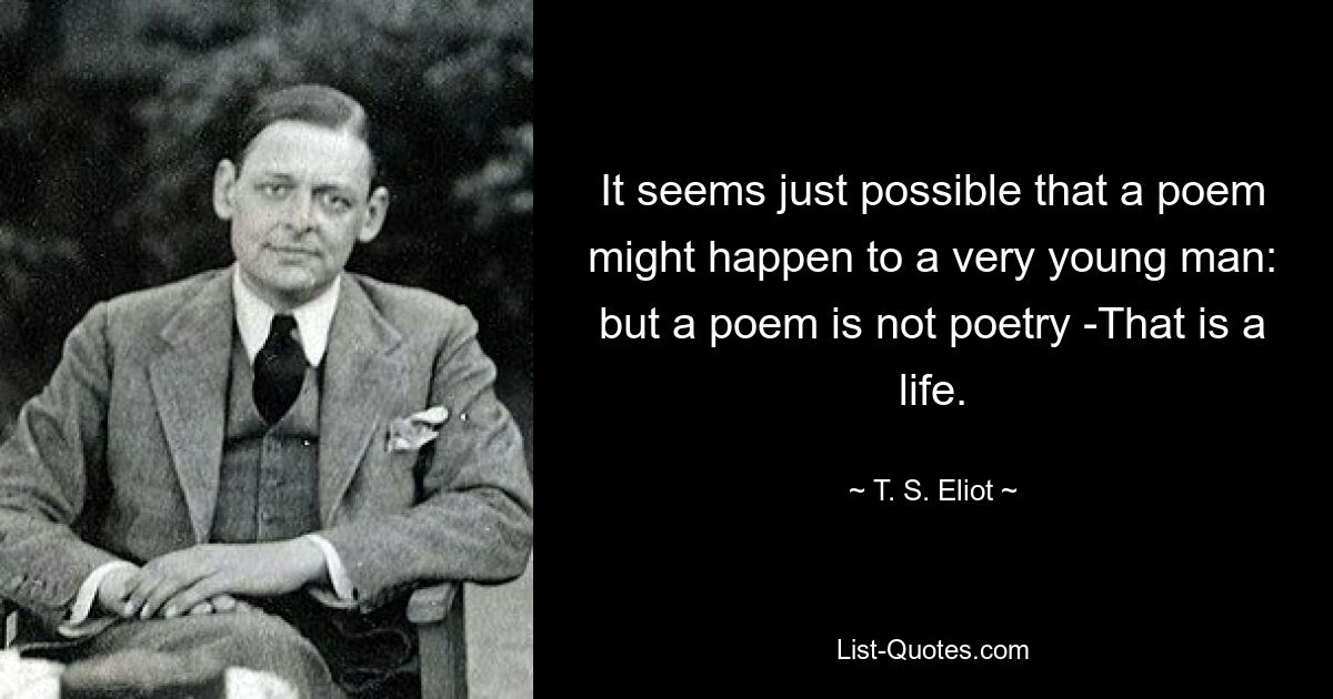 It seems just possible that a poem might happen to a very young man: but a poem is not poetry -That is a life. — © T. S. Eliot