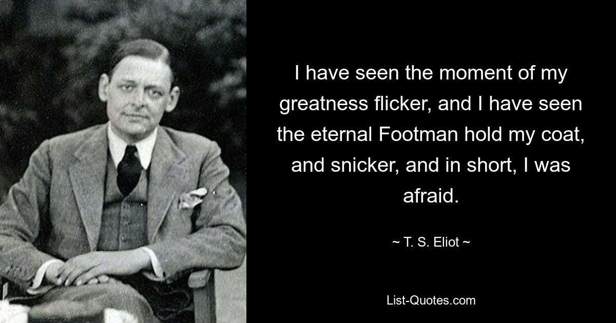 I have seen the moment of my greatness flicker, and I have seen the eternal Footman hold my coat, and snicker, and in short, I was afraid. — © T. S. Eliot