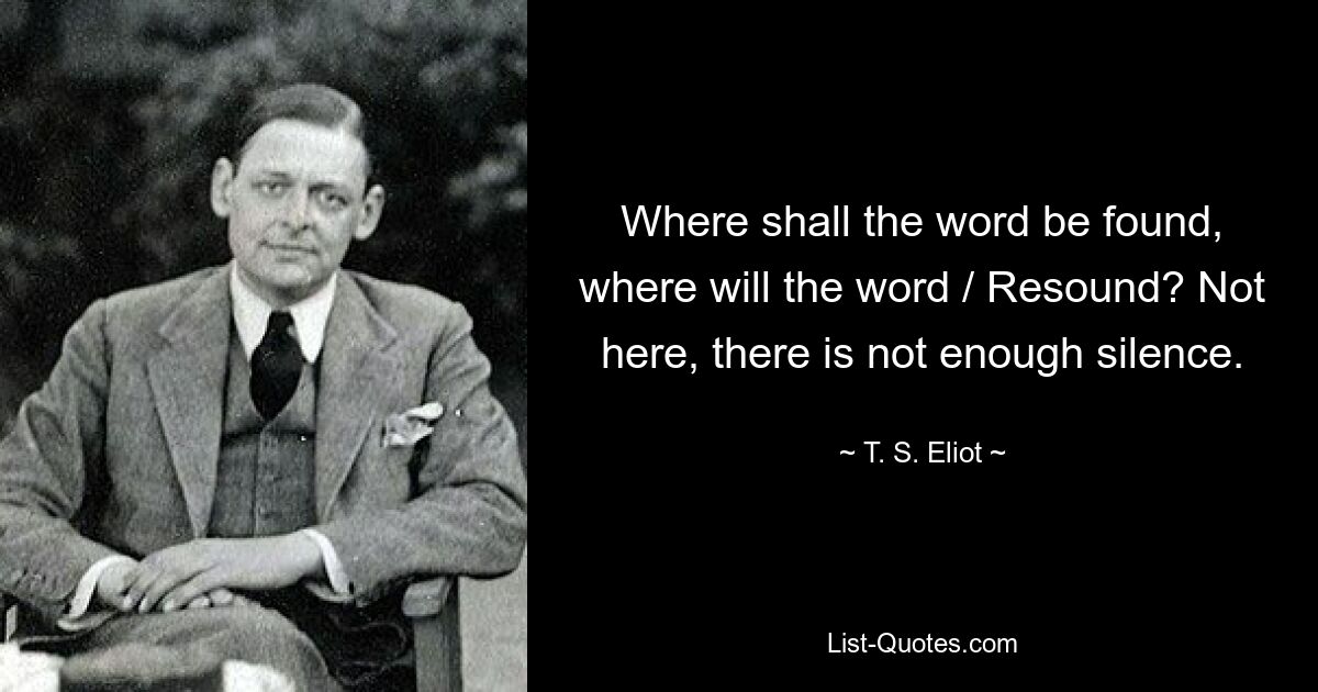 Where shall the word be found, where will the word / Resound? Not here, there is not enough silence. — © T. S. Eliot