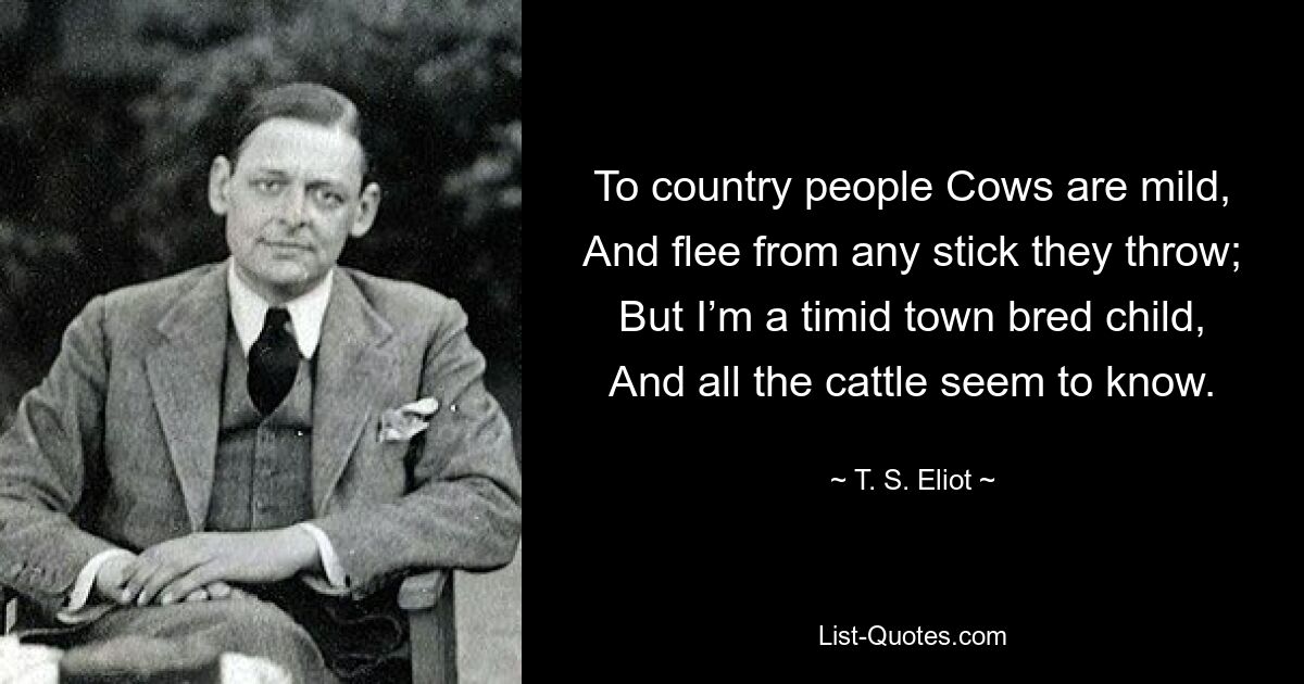 To country people Cows are mild, And flee from any stick they throw; But I’m a timid town bred child, And all the cattle seem to know. — © T. S. Eliot