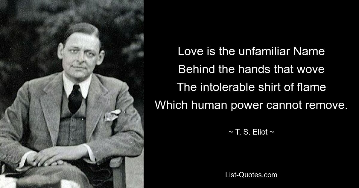 Love is the unfamiliar Name
Behind the hands that wove
The intolerable shirt of flame
Which human power cannot remove. — © T. S. Eliot