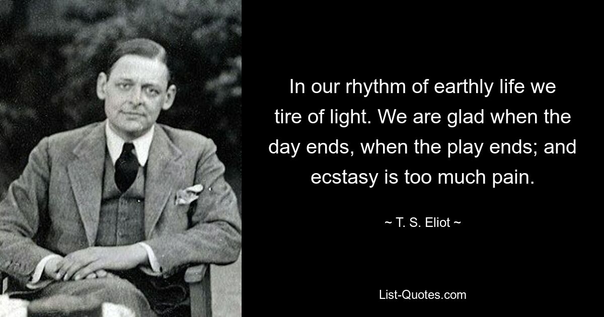 In our rhythm of earthly life we tire of light. We are glad when the day ends, when the play ends; and ecstasy is too much pain. — © T. S. Eliot