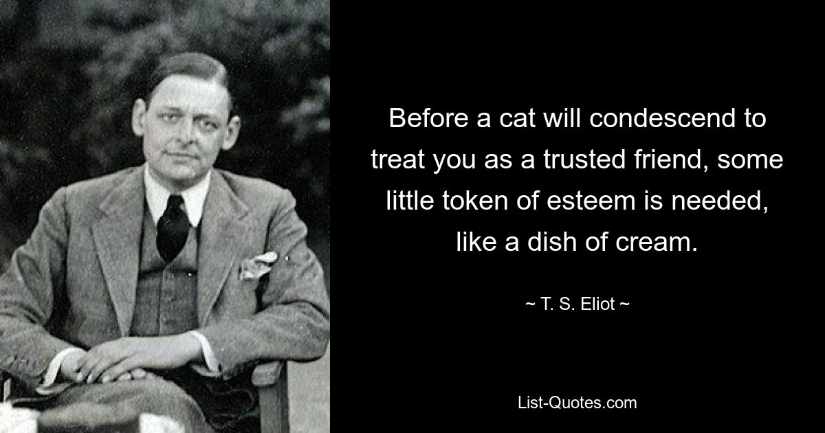 Before a cat will condescend to treat you as a trusted friend, some little token of esteem is needed, like a dish of cream. — © T. S. Eliot