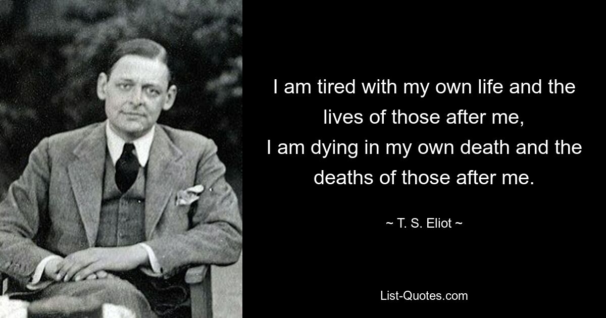 I am tired with my own life and the lives of those after me,
I am dying in my own death and the deaths of those after me. — © T. S. Eliot