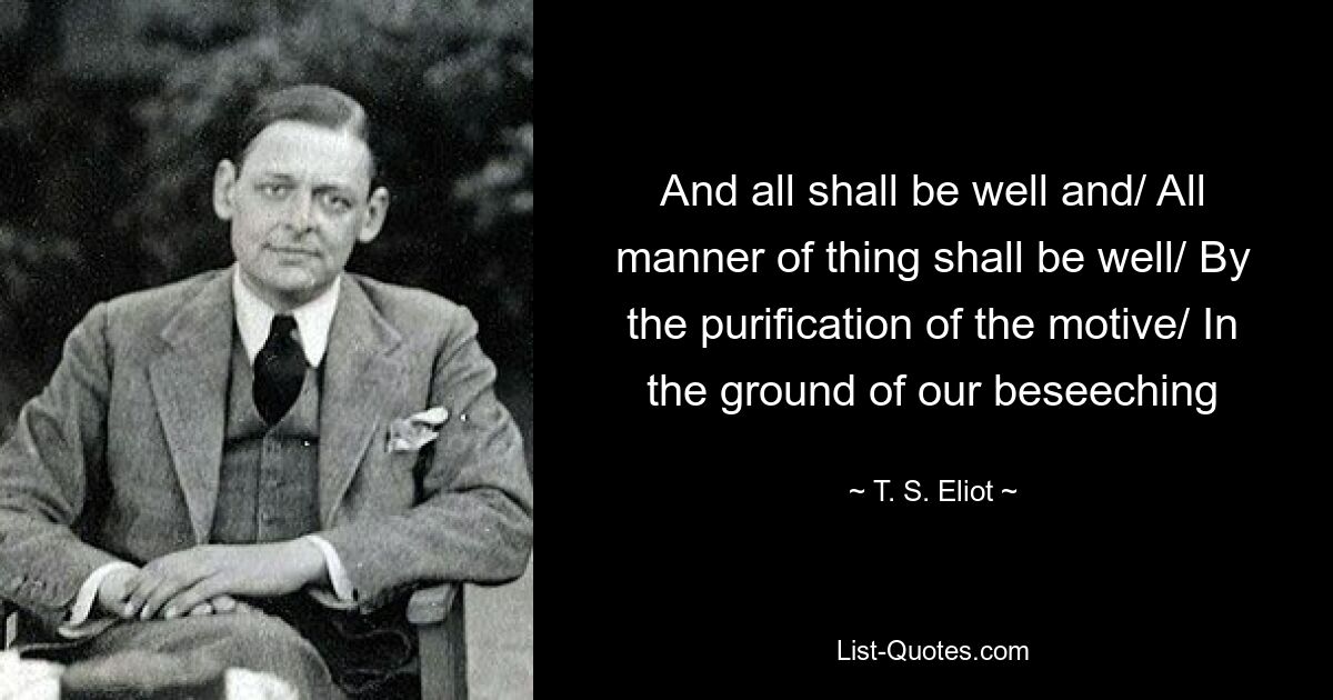 And all shall be well and/ All manner of thing shall be well/ By the purification of the motive/ In the ground of our beseeching — © T. S. Eliot