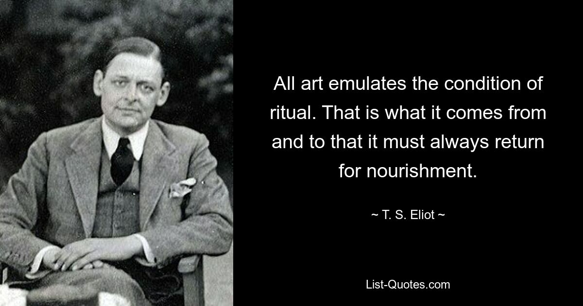 All art emulates the condition of ritual. That is what it comes from and to that it must always return for nourishment. — © T. S. Eliot