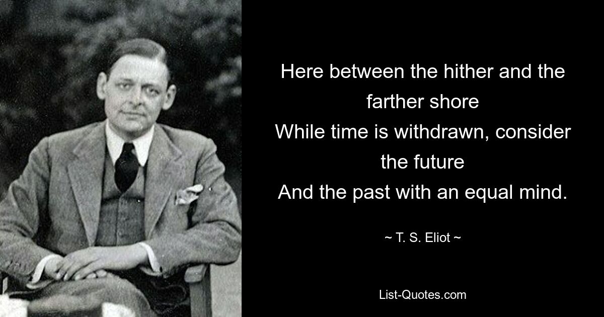 Here between the hither and the farther shore
While time is withdrawn, consider the future
And the past with an equal mind. — © T. S. Eliot