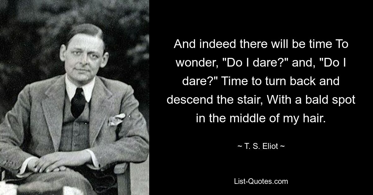 And indeed there will be time To wonder, "Do I dare?" and, "Do I dare?" Time to turn back and descend the stair, With a bald spot in the middle of my hair. — © T. S. Eliot