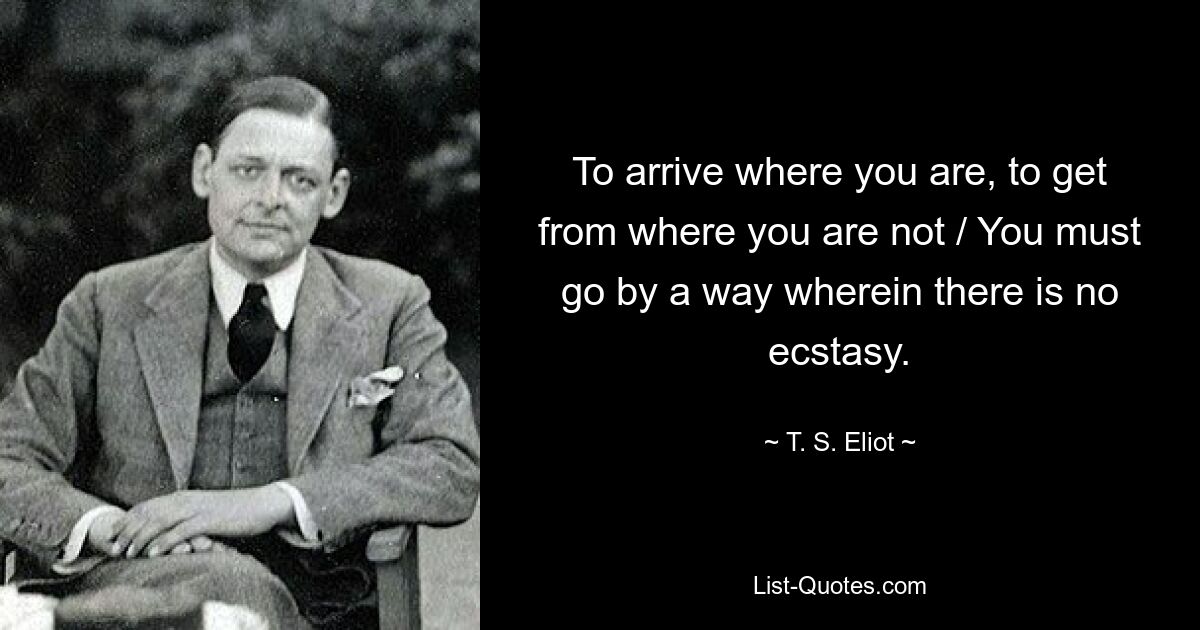 To arrive where you are, to get from where you are not / You must go by a way wherein there is no ecstasy. — © T. S. Eliot