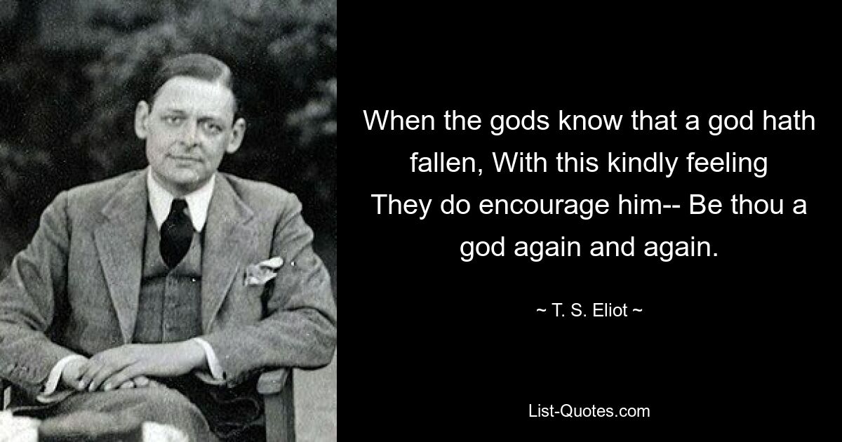 When the gods know that a god hath fallen, With this kindly feeling They do encourage him-- Be thou a god again and again. — © T. S. Eliot