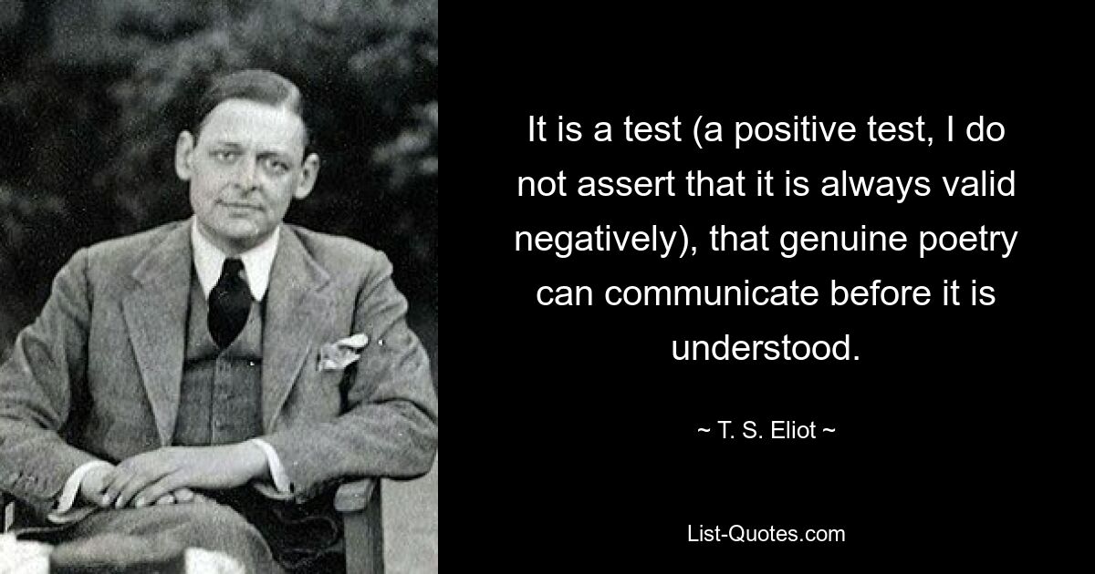 It is a test (a positive test, I do not assert that it is always valid negatively), that genuine poetry can communicate before it is understood. — © T. S. Eliot