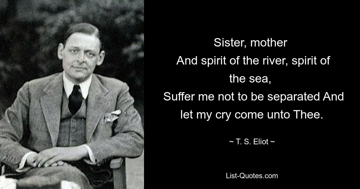 Sister, mother 
 And spirit of the river, spirit of the sea, 
 Suffer me not to be separated And let my cry come unto Thee. — © T. S. Eliot