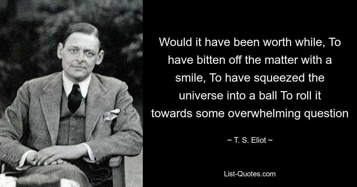 Would it have been worth while, To have bitten off the matter with a smile, To have squeezed the universe into a ball To roll it towards some overwhelming question — © T. S. Eliot