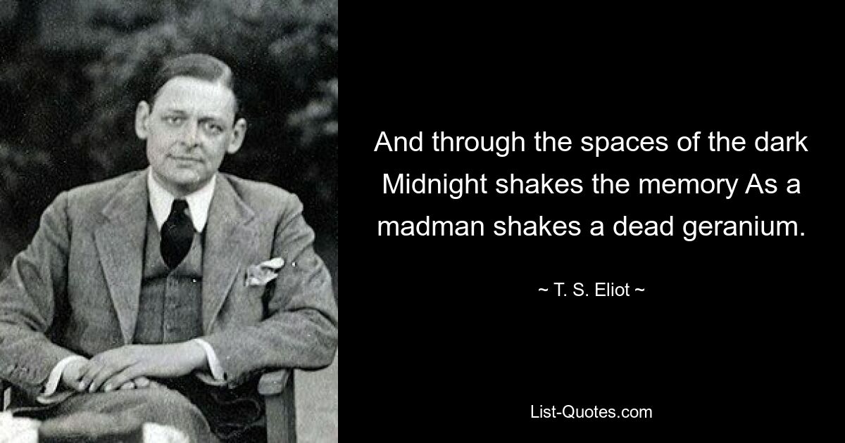 And through the spaces of the dark Midnight shakes the memory As a madman shakes a dead geranium. — © T. S. Eliot