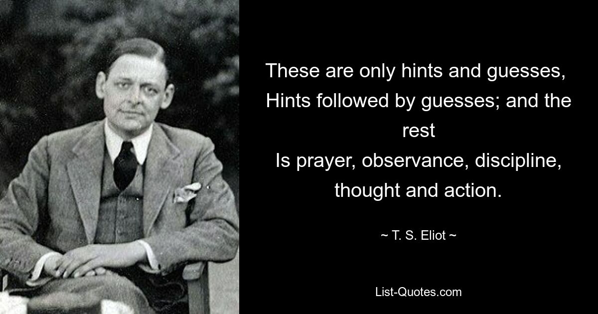 These are only hints and guesses, 
Hints followed by guesses; and the rest
Is prayer, observance, discipline, thought and action. — © T. S. Eliot