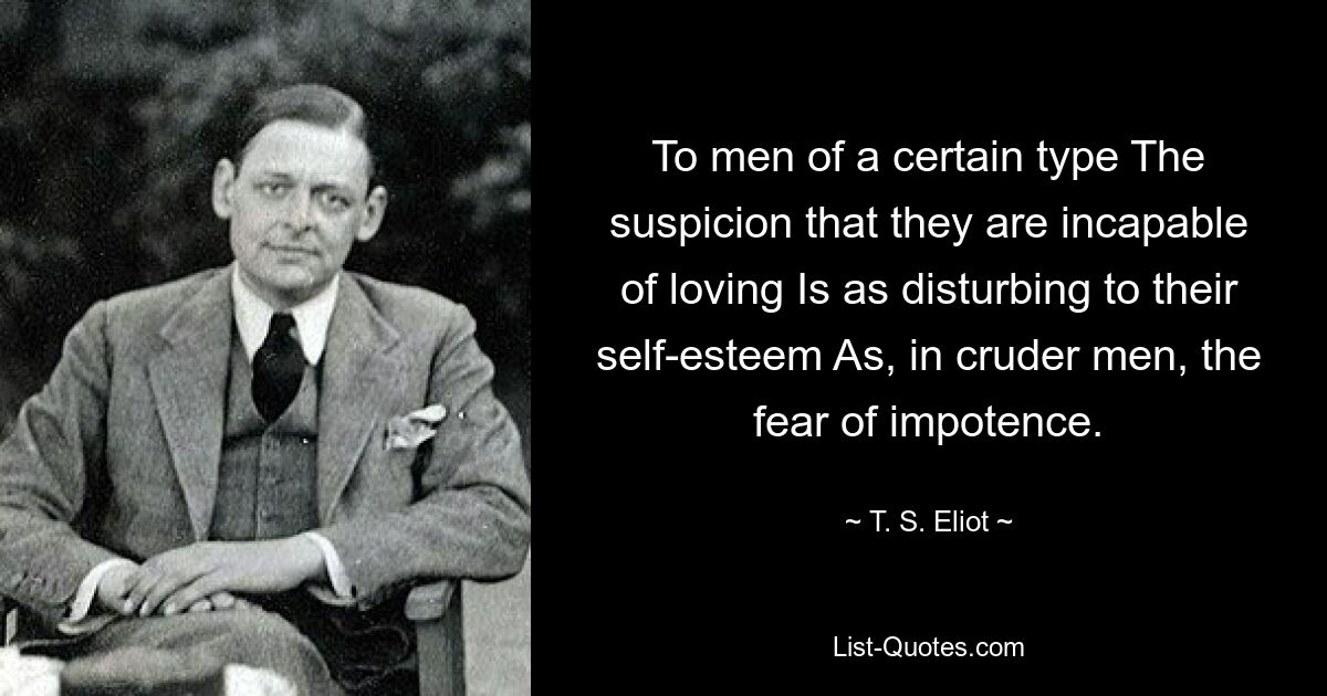 To men of a certain type The suspicion that they are incapable of loving Is as disturbing to their self-esteem As, in cruder men, the fear of impotence. — © T. S. Eliot