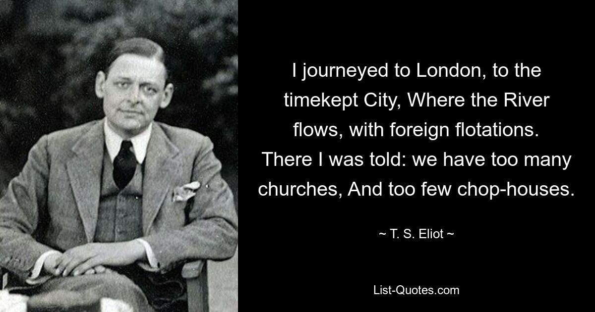 I journeyed to London, to the timekept City, Where the River flows, with foreign flotations. There I was told: we have too many churches, And too few chop-houses. — © T. S. Eliot