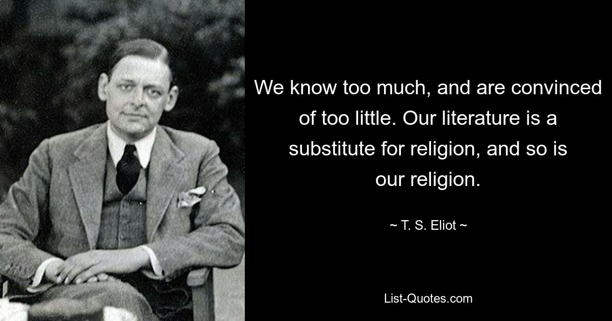 We know too much, and are convinced of too little. Our literature is a substitute for religion, and so is our religion. — © T. S. Eliot