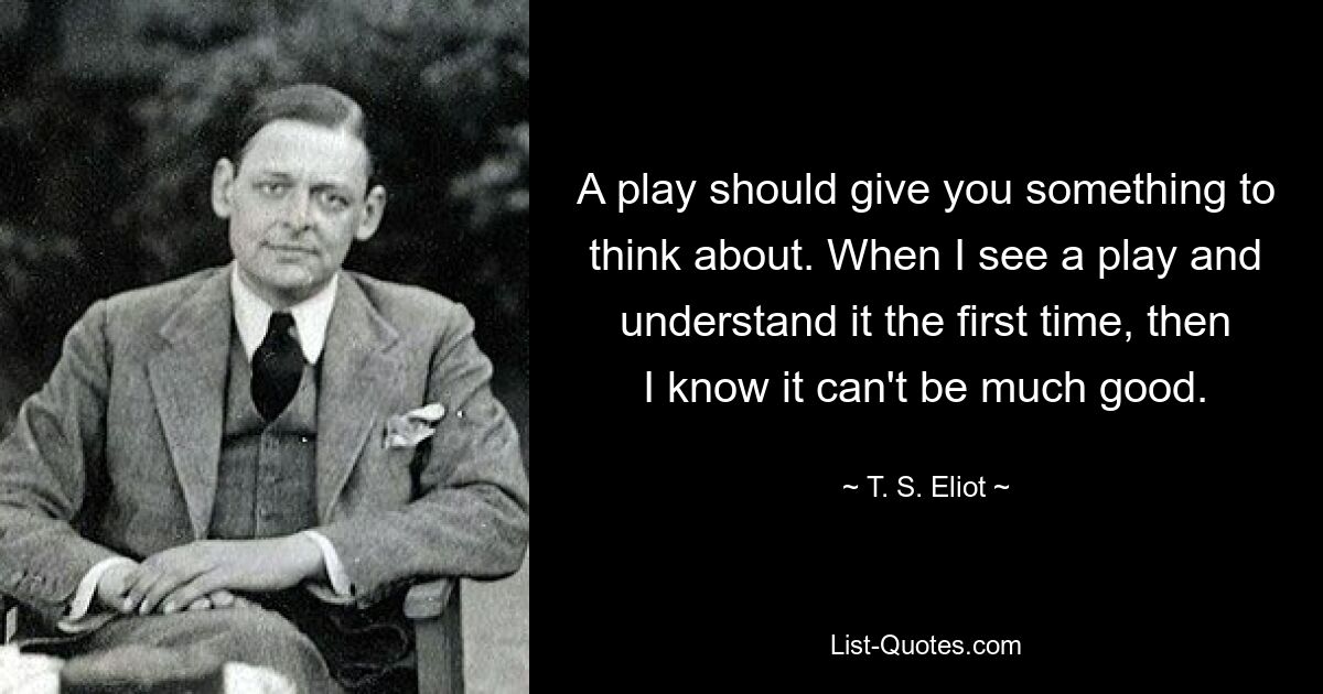 A play should give you something to think about. When I see a play and understand it the first time, then I know it can't be much good. — © T. S. Eliot