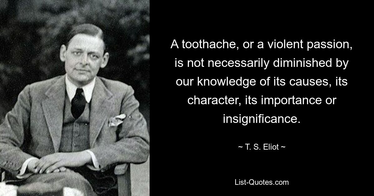 A toothache, or a violent passion, is not necessarily diminished by our knowledge of its causes, its character, its importance or insignificance. — © T. S. Eliot