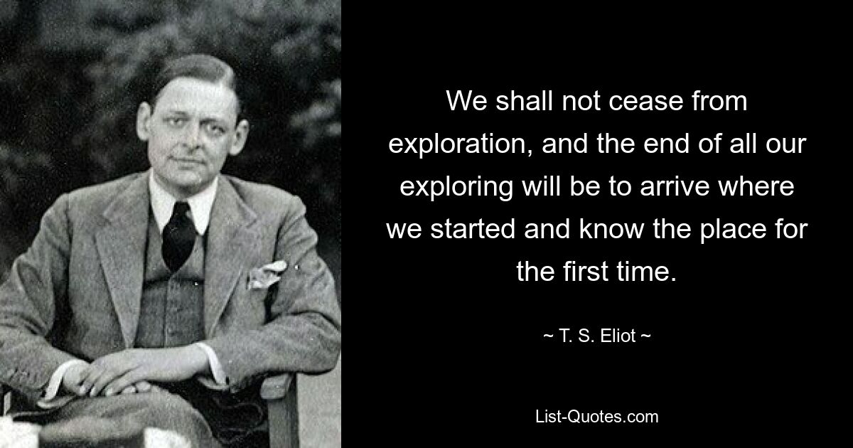 We shall not cease from exploration, and the end of all our exploring will be to arrive where we started and know the place for the first time. — © T. S. Eliot