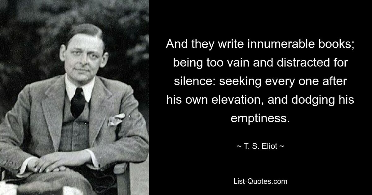 And they write innumerable books; being too vain and distracted for silence: seeking every one after his own elevation, and dodging his emptiness. — © T. S. Eliot