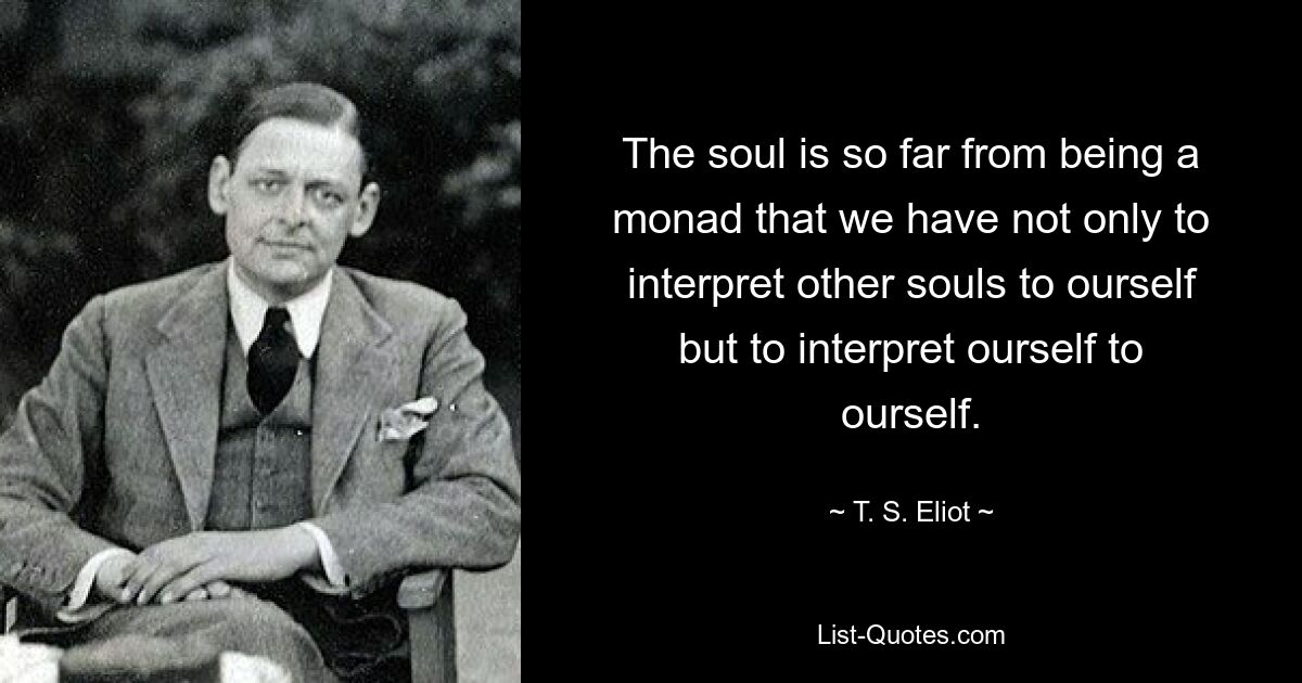 The soul is so far from being a monad that we have not only to interpret other souls to ourself but to interpret ourself to ourself. — © T. S. Eliot