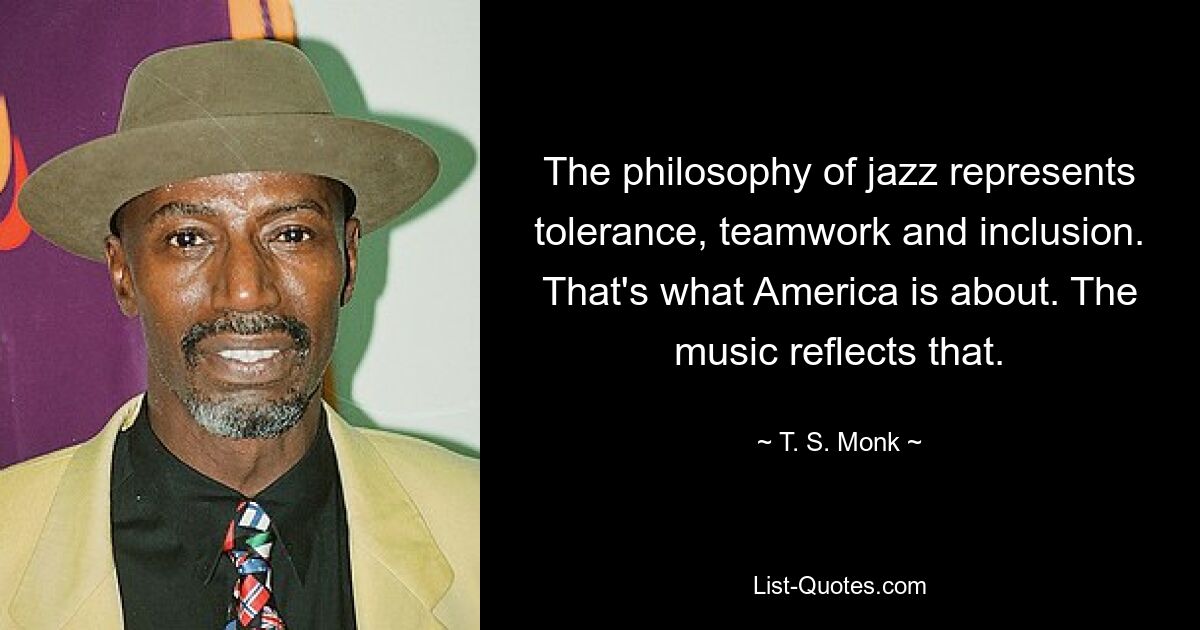 The philosophy of jazz represents tolerance, teamwork and inclusion. That's what America is about. The music reflects that. — © T. S. Monk