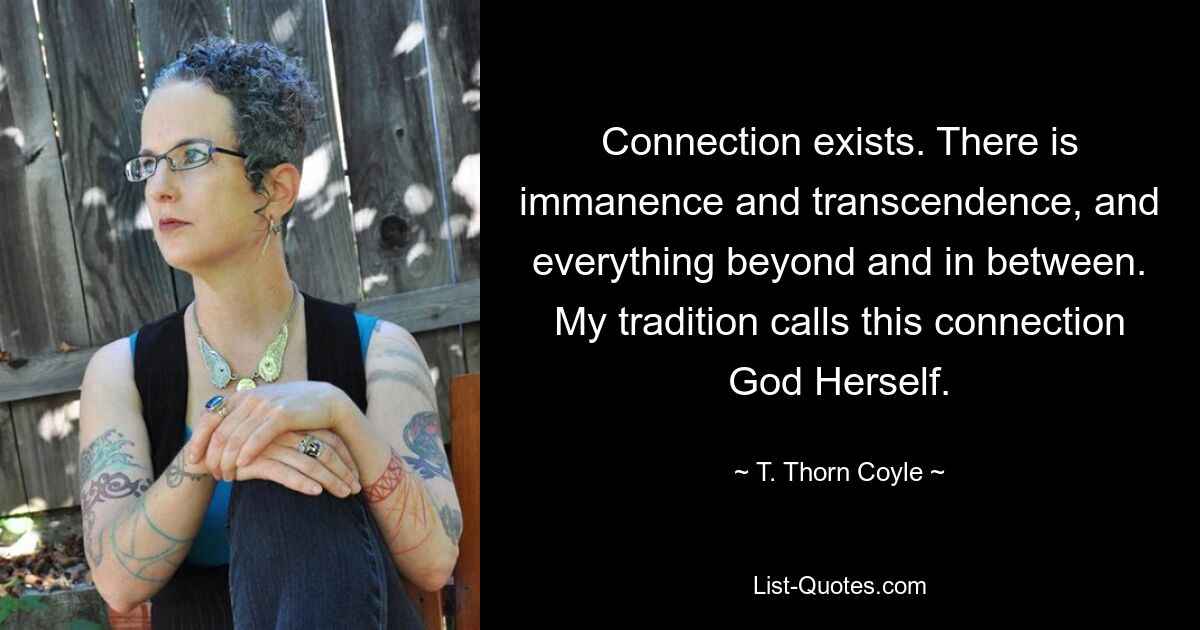 Connection exists. There is immanence and transcendence, and everything beyond and in between. My tradition calls this connection God Herself. — © T. Thorn Coyle