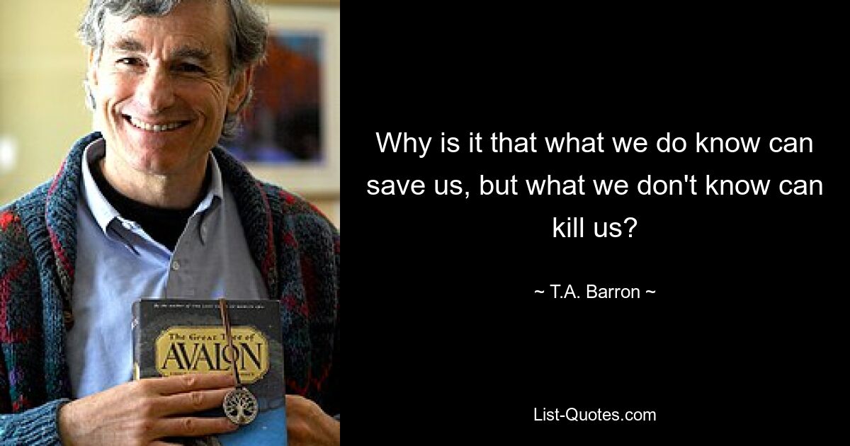 Why is it that what we do know can save us, but what we don't know can kill us? — © T.A. Barron