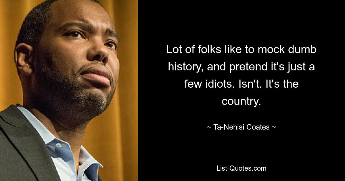 Lot of folks like to mock dumb history, and pretend it's just a few idiots. Isn't. It's the country. — © Ta-Nehisi Coates