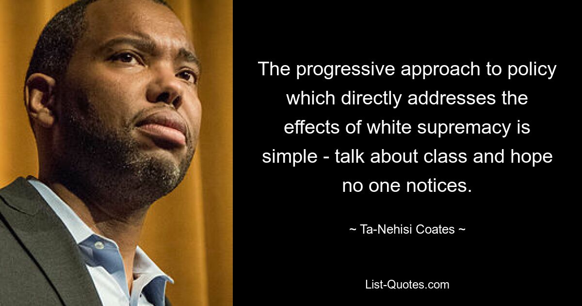 The progressive approach to policy which directly addresses the effects of white supremacy is simple - talk about class and hope no one notices. — © Ta-Nehisi Coates