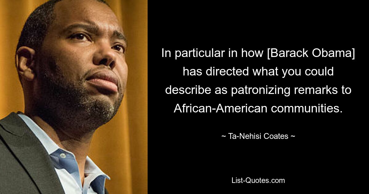 In particular in how [Barack Obama] has directed what you could describe as patronizing remarks to African-American communities. — © Ta-Nehisi Coates