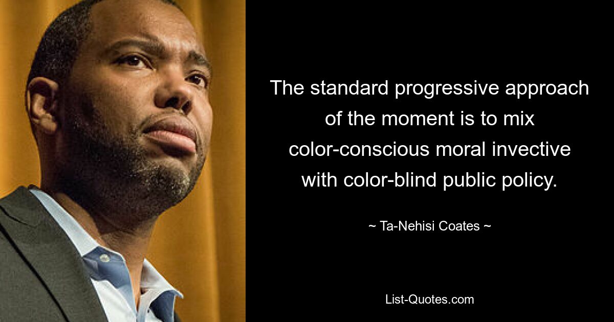 The standard progressive approach of the moment is to mix color-conscious moral invective with color-blind public policy. — © Ta-Nehisi Coates