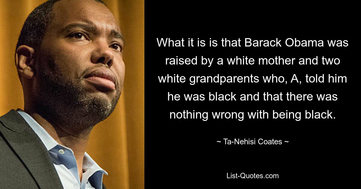 What it is is that Barack Obama was raised by a white mother and two white grandparents who, A, told him he was black and that there was nothing wrong with being black. — © Ta-Nehisi Coates