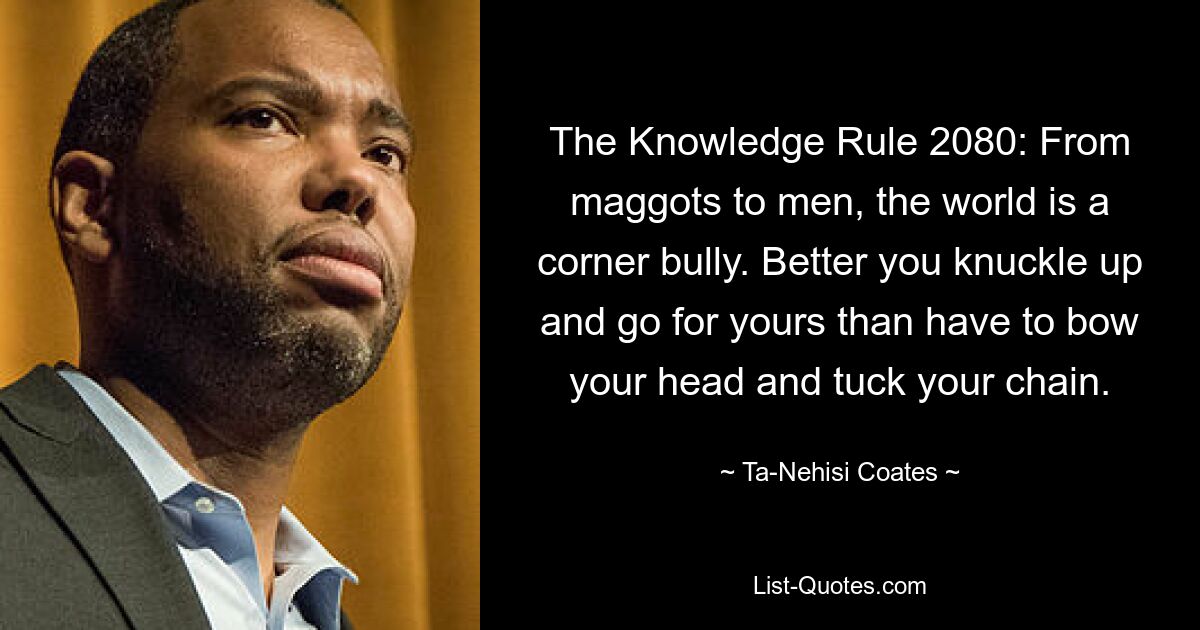 The Knowledge Rule 2080: From maggots to men, the world is a corner bully. Better you knuckle up and go for yours than have to bow your head and tuck your chain. — © Ta-Nehisi Coates