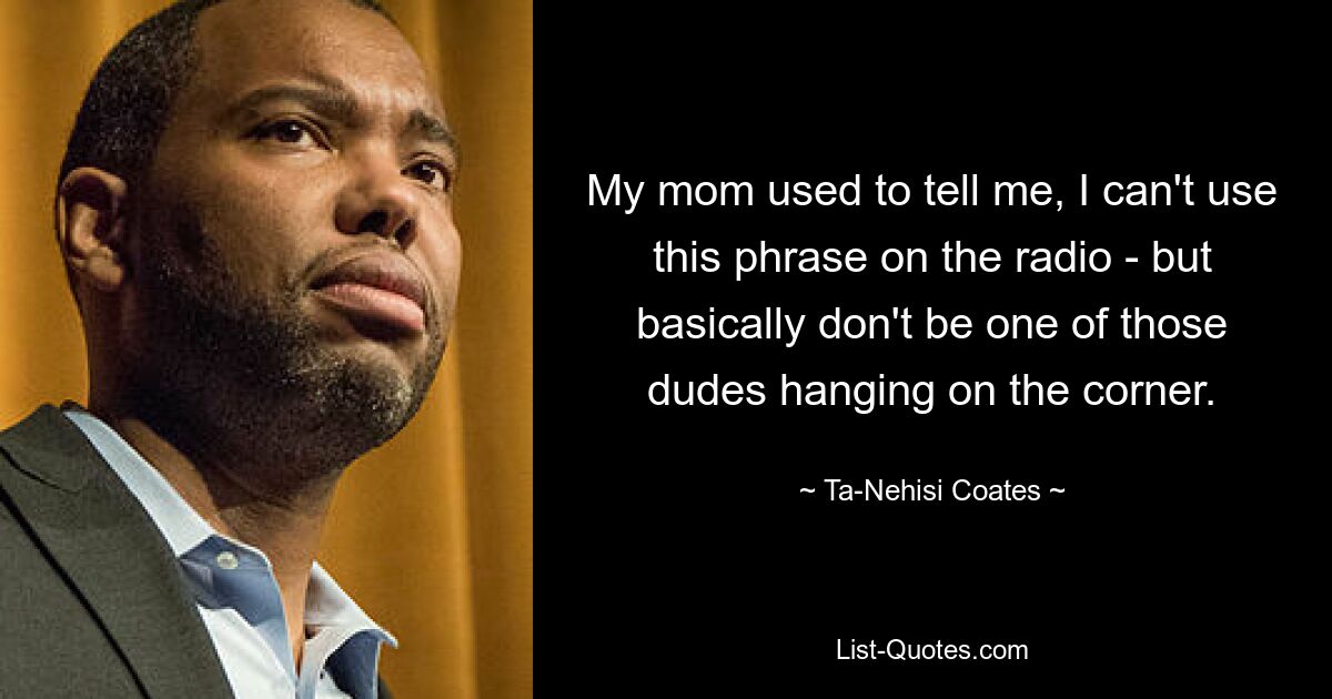 My mom used to tell me, I can't use this phrase on the radio - but basically don't be one of those dudes hanging on the corner. — © Ta-Nehisi Coates