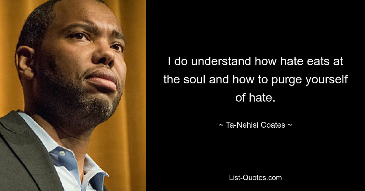 I do understand how hate eats at the soul and how to purge yourself of hate. — © Ta-Nehisi Coates