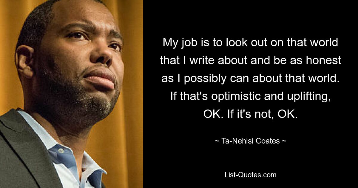 My job is to look out on that world that I write about and be as honest as I possibly can about that world. If that's optimistic and uplifting, OK. If it's not, OK. — © Ta-Nehisi Coates