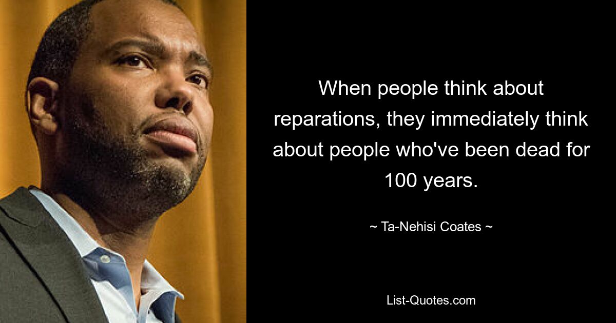 When people think about reparations, they immediately think about people who've been dead for 100 years. — © Ta-Nehisi Coates